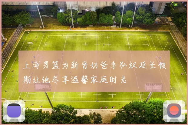 上海男篮为新晋奶爸李弘权延长假期让他尽享温馨家庭时光