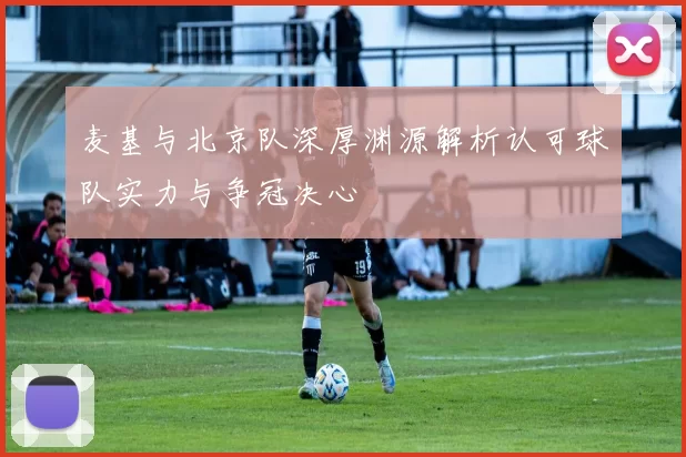 麦基与北京队深厚渊源解析认可球队实力与争冠决心