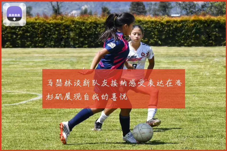 马瑟林谈新队友接纳感受表达在洛杉矶展现自我的喜悦